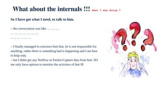 What about the internals !!! what I was doing ?
So I have got what I need, to talk to him.
– the conversation was like … …. …
… … … … … … …
… .. .. .. .. .. .. ..
– I finally managed to convince him that, he is not responsible for
anything, rather there is something bad is happening and I am here
to help only.
– but I didnt get any Netflow or Packet-Capture data from him. SO
me only have options to monitor the activities of that IP.
 