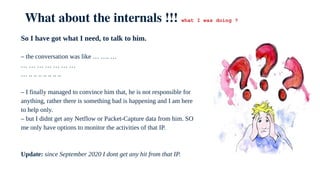 What about the internals !!! what I was doing ?
So I have got what I need, to talk to him.
– the conversation was like … …. …
… … … … … … …
… .. .. .. .. .. .. ..
– I finally managed to convince him that, he is not responsible for
anything, rather there is something bad is happening and I am here
to help only.
– but I didnt get any Netflow or Packet-Capture data from him. SO
me only have options to monitor the activities of that IP.
Update: since September 2020 I dont get any hit from that IP.
 