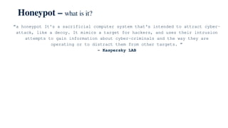 Honeypot – what is it?
“a honeypot It's a sacrificial computer system that's intended to attract cyber-
attack, like a decoy. It mimics a target for hackers, and uses their intrusion
attempts to gain information about cyber-criminals and the way they are
operating or to distract them from other targets. “
– Kaspersky LAB
 