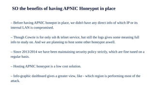 SO the benefits of having APNIC Honeypot in place
– Before having APNIC honepot in place, we didn't have any direct info of which IP or its
internal LAN is compromised.
– Though Cowrie is for only ssh & telnet service, but still the logs gives some meaning full
info to study on. And we are planning to host some other honeypot aswell.
– Since 2013/2014 we have been maintaining security policy strictly, which are fine tuned on a
regular basis.
– Hosting APNIC honeypot is a low cost solution.
– Info-graphic dashboard gives a greater view, like - which region is performing most of the
attack.
 