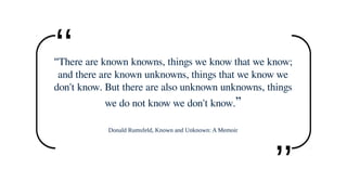 “There are known knowns, things we know that we know;
and there are known unknowns, things that we know we
don't know. But there are also unknown unknowns, things
we do not know we don't know.”
Donald Rumsfeld, Known and Unknown: A Memoir
‘‘
‘‘
 