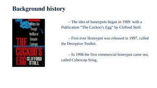 Background history
– The idea of honeypots began in 1989 with a
Publication “The Cuckoo’s Egg” by Clifford Stoll.
– First ever Honeypot was released in 1997, called
the Deceptive Toolkit.
– In 1998 the first commercial honeypot came out,
called Cybercop Sting.
 