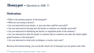 Honeypot – Question to ASK !!!
Motivations
• What is the primary purpose of the honeypot?
• What are you trying to protect?
• Are you interested in any attacks, or just ones that could be successful?
• Are you interested in learning how the hacker or malware was initially successful?
• Are you interested in identifying the hacker or origination point of the malware?
• Are you interested in what the hacker or malware did (or wanted to do) after the initial exploit
gained entrance to the honeypot?
• Are you interested in what tools, techniques, or tactics were used?
Based on this brainstorming, you can decide which sort of honeypot you are gonna work with.
*** Honeypot Data Analysis. In: Honeypots for Windows. - Roger A. Grimes
 