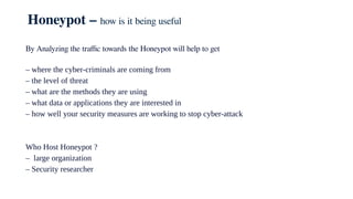 Honeypot – how is it being useful
By Analyzing the traffic towards the Honeypot will help to get
– where the cyber-criminals are coming from
– the level of threat
– what are the methods they are using
– what data or applications they are interested in
– how well your security measures are working to stop cyber-attack
Who Host Honeypot ?
– large organization
– Security researcher
 