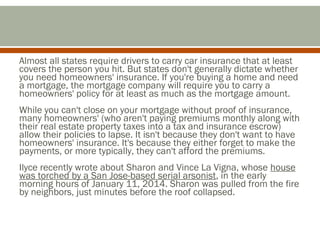 Almost all states require drivers to carry car insurance that at least
covers the person you hit. But states don't generally dictate whether
you need homeowners' insurance. If you're buying a home and need
a mortgage, the mortgage company will require you to carry a
homeowners' policy for at least as much as the mortgage amount.
While you can't close on your mortgage without proof of insurance,
many homeowners' (who aren't paying premiums monthly along with
their real estate property taxes into a tax and insurance escrow)
allow their policies to lapse. It isn't because they don't want to have
homeowners' insurance. It's because they either forget to make the
payments, or more typically, they can't afford the premiums.
Ilyce recently wrote about Sharon and Vince La Vigna, whose house
was torched by a San Jose-based serial arsonist, in the early
morning hours of January 11, 2014. Sharon was pulled from the fire
by neighbors, just minutes before the roof collapsed.

 