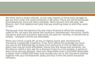 We think that's a harsh attitude, as the vast majority of Americans struggle to
get out from under the worst recession in 80 years. There are still three people
unemployed for every job that's available. Many seniors who lost jobs, like
Sharon, can't find replacement jobs that pay anything close to what they used
to earn.
Paying over time has become the way many Americans afford the everyday
costs of life, not even the extras like vacations. Homeowners' insurance, health
insurance and auto insurance premiums are paid for monthly, or sometimes biweekly -- whatever chunks are affordable.
When your home is paid off, as the La Vigna's home was, homeowners'
insurance is especially important. If you can't afford the coverage you have,
you can try the following tips to lower your premiums or find an alternative
policy that may be more affordable: Insure only the house and contents, not
the land on which it sits; ask for a discount if you're a non-smoker, a senior or
have home security devices; raise your deductible (even a $10,000 deductible
is better than a $300,000 loss); and, bundle your car or life insurance policies
together with your homeowners' policy and buy it from the same insurance
company.

 