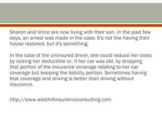 Sharon and Vince are now living with their son. In the past few
days, an arrest was made in the case. It's not like having their
house restored, but it's something.
In the case of the uninsured driver, she could reduce her costs
by raising her deductible or, if her car was old, by dropping
that portion of the insurance coverage relating to her car
coverage but keeping the liability portion. Sometimes having
that coverage and driving is better than driving without
insurance.
http://www.westhillinsuranceconsulting.com

 