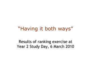 “ Having it both ways” Results of ranking exercise at Year 2 Study Day, 6 March 2010 