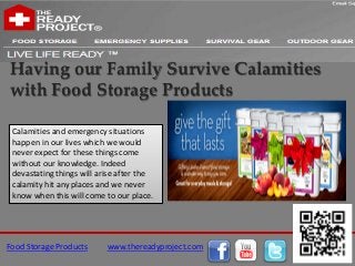 Having our Family Survive Calamities
with Food Storage Products

 Calamities and emergency situations
 happen in our lives which we would
 never expect for these things come
 without our knowledge. Indeed
 devastating things will arise after the
 calamity hit any places and we never
 know when this will come to our place.




Food Storage Products      www.thereadyproject.com
 