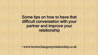 Some tips on how to have that
difficult conversation with your
partner and improve your
relationship
• www.howtochangemyrelationship.co.uk
 