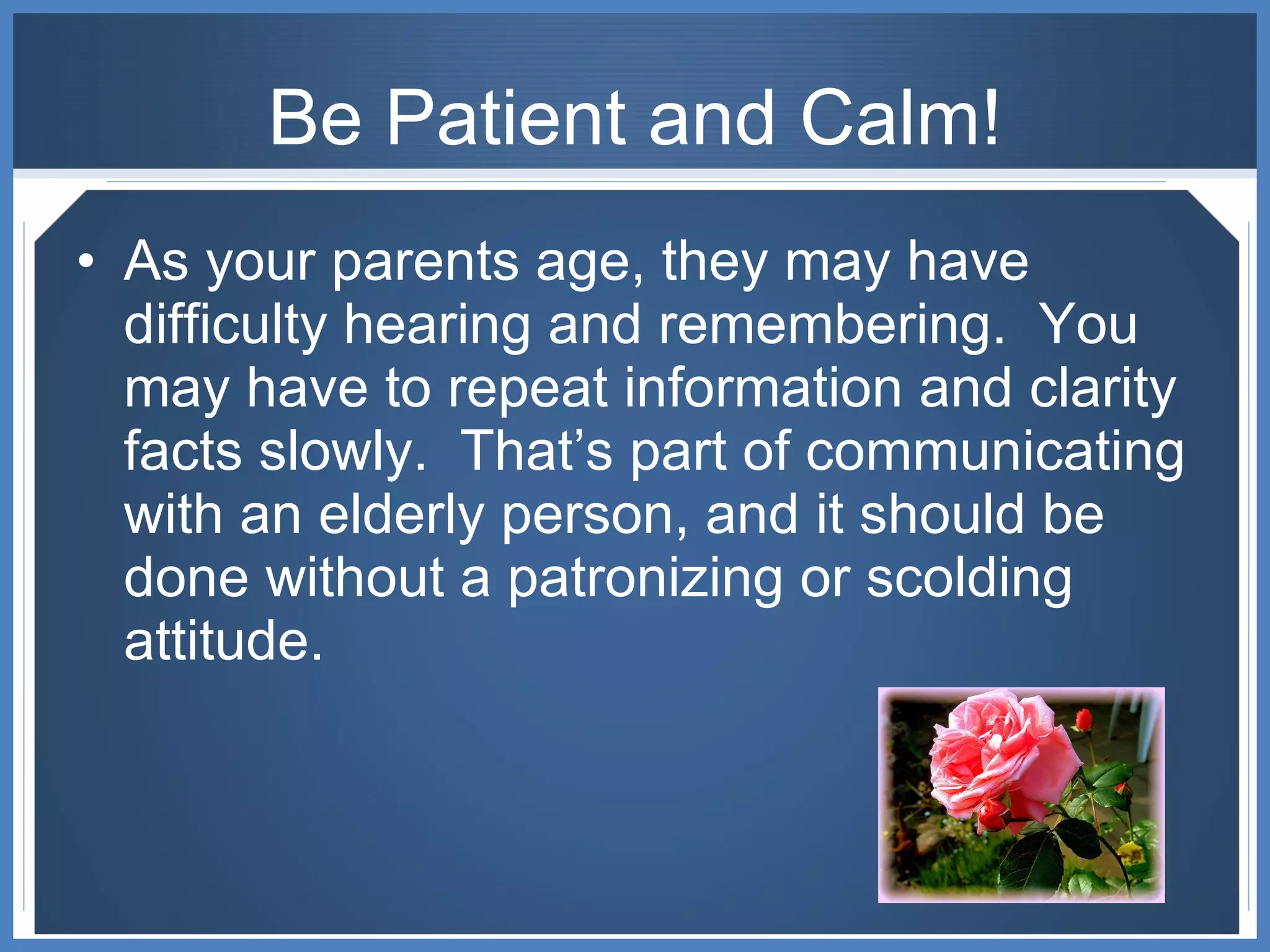 Be Patient and Calm! As your parents age, they may have difficulty hearing and remembering.  You may have to repeat information and clarity facts slowly.  That’s part of communicating with an elderly person, and it should be done without a patronizing or scolding attitude. 