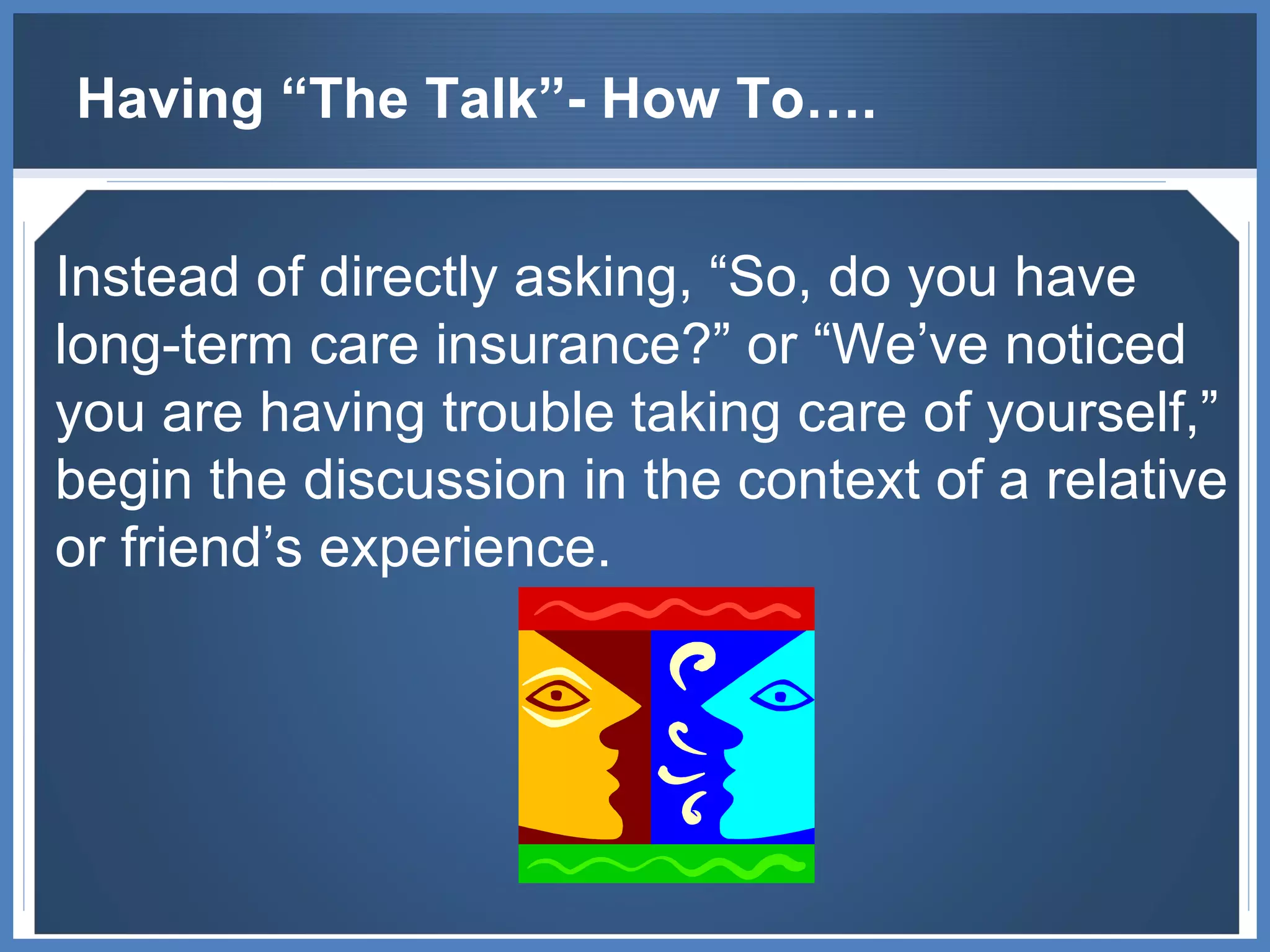 Having “The Talk”- How To…. Instead of directly asking, “So, do you have long-term care insurance?” or “We’ve noticed you are having trouble taking care of yourself,” begin the discussion in the context of a relative or friend’s experience.  
