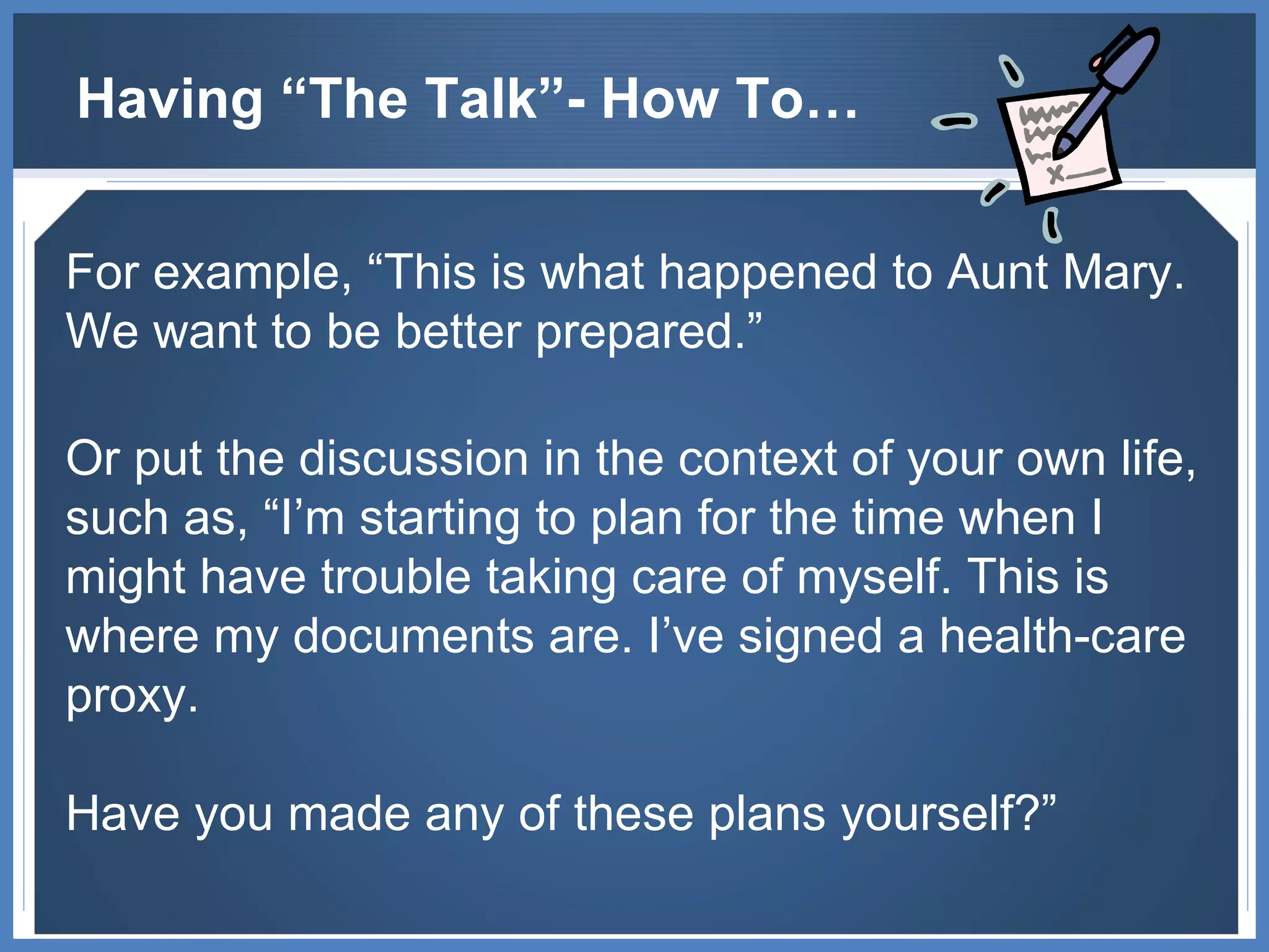 Having “The Talk”- How To… For example, “This is what happened to Aunt Mary. We want to be better prepared.”  Or put the discussion in the context of your own life, such as, “I’m starting to plan for the time when I might have trouble taking care of myself. This is where my documents are. I’ve signed a health-care proxy.  Have you made any of these plans yourself?” 