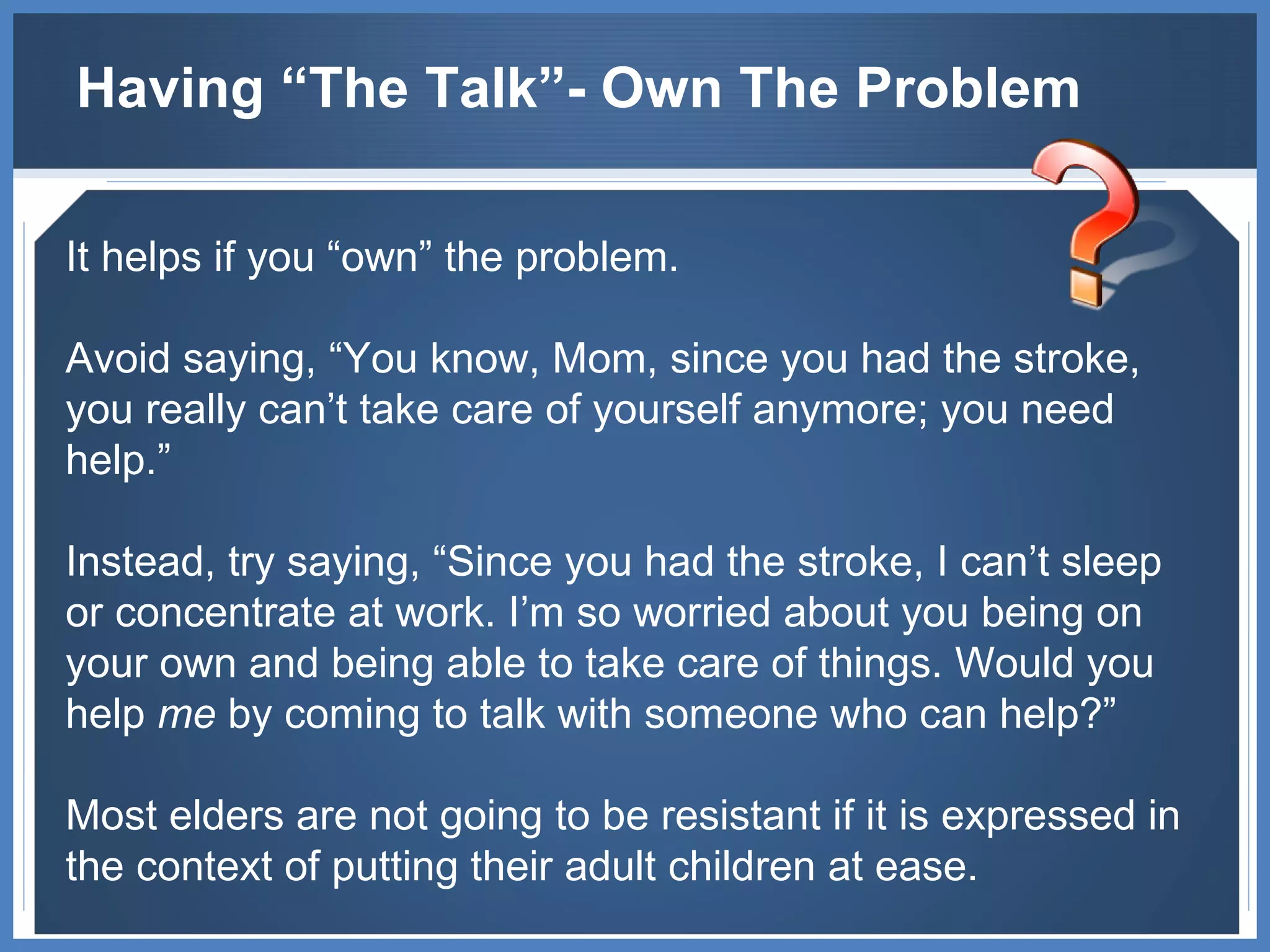 Having “The Talk”- Own The Problem It helps if you “own” the problem.  Avoid saying, “You know, Mom, since you had the stroke, you really can’t take care of yourself anymore; you need help.”  Instead, try saying, “Since you had the stroke, I can’t sleep or concentrate at work. I’m so worried about you being on your own and being able to take care of things. Would you help  me  by coming to talk with someone who can help?”  Most elders are not going to be resistant if it is expressed in the context of putting their adult children at ease. 
