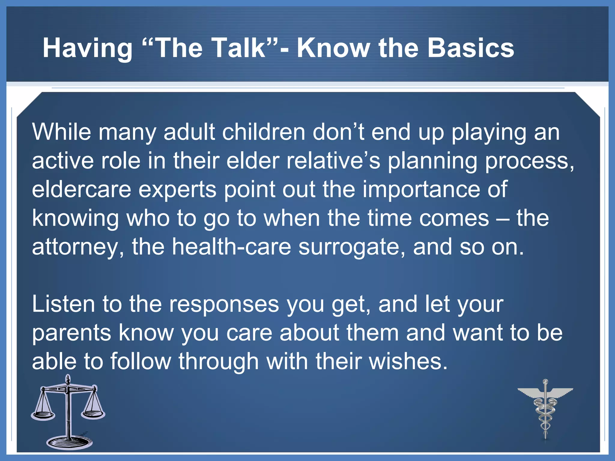 Having “The Talk”- Know the Basics While many adult children don’t end up playing an active role in their elder relative’s planning process, eldercare experts point out the importance of knowing who to go to when the time comes – the attorney, the health-care surrogate, and so on.  Listen to the responses you get, and let your parents know you care about them and want to be able to follow through with their wishes. 