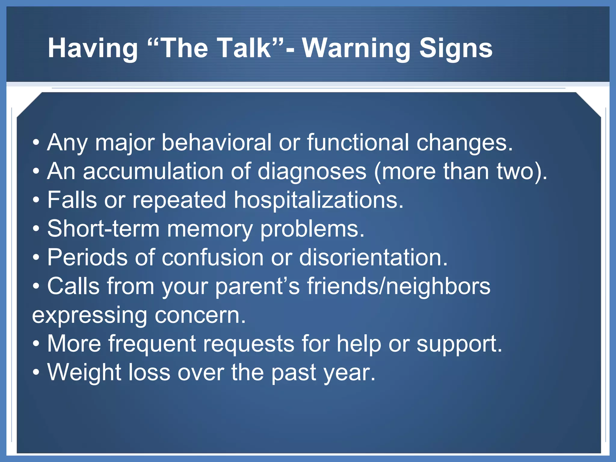 Having “The Talk”- Warning Signs •   Any major behavioral or functional changes. •  An accumulation of diagnoses (more than two). •  Falls or repeated hospitalizations. •  Short-term memory problems. •  Periods of confusion or disorientation. •  Calls from your parent’s friends/neighbors expressing concern. •  More frequent requests for help or support. •  Weight loss over the past year. 