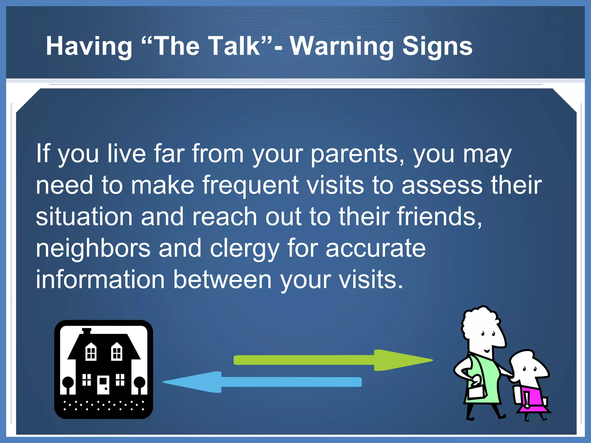 Having “The Talk”- Warning Signs If you live far from your parents, you may need to make frequent visits to assess their situation and reach out to their friends, neighbors and clergy for accurate information between your visits. 