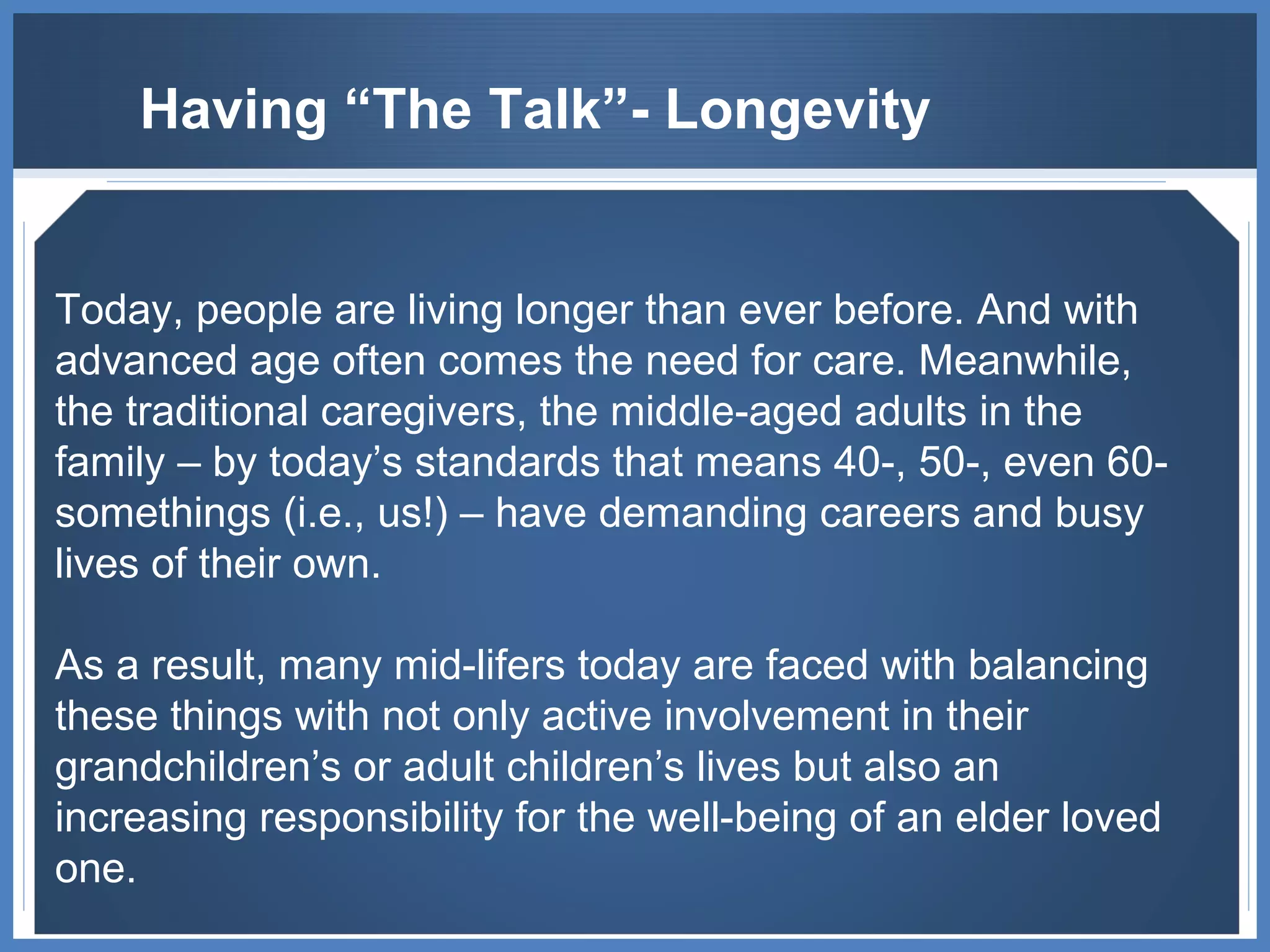 Having “The Talk”- Longevity Today, people are living longer than ever before. And with advanced age often comes the need for care. Meanwhile, the traditional caregivers, the middle-aged adults in the family – by today’s standards that means 40-, 50-, even 60-somethings (i.e., us!) – have demanding careers and busy lives of their own.  As a result, many mid-lifers today are faced with balancing these things with not only active involvement in their grandchildren’s or adult children’s lives but also an increasing responsibility for the well-being of an elder loved one. 