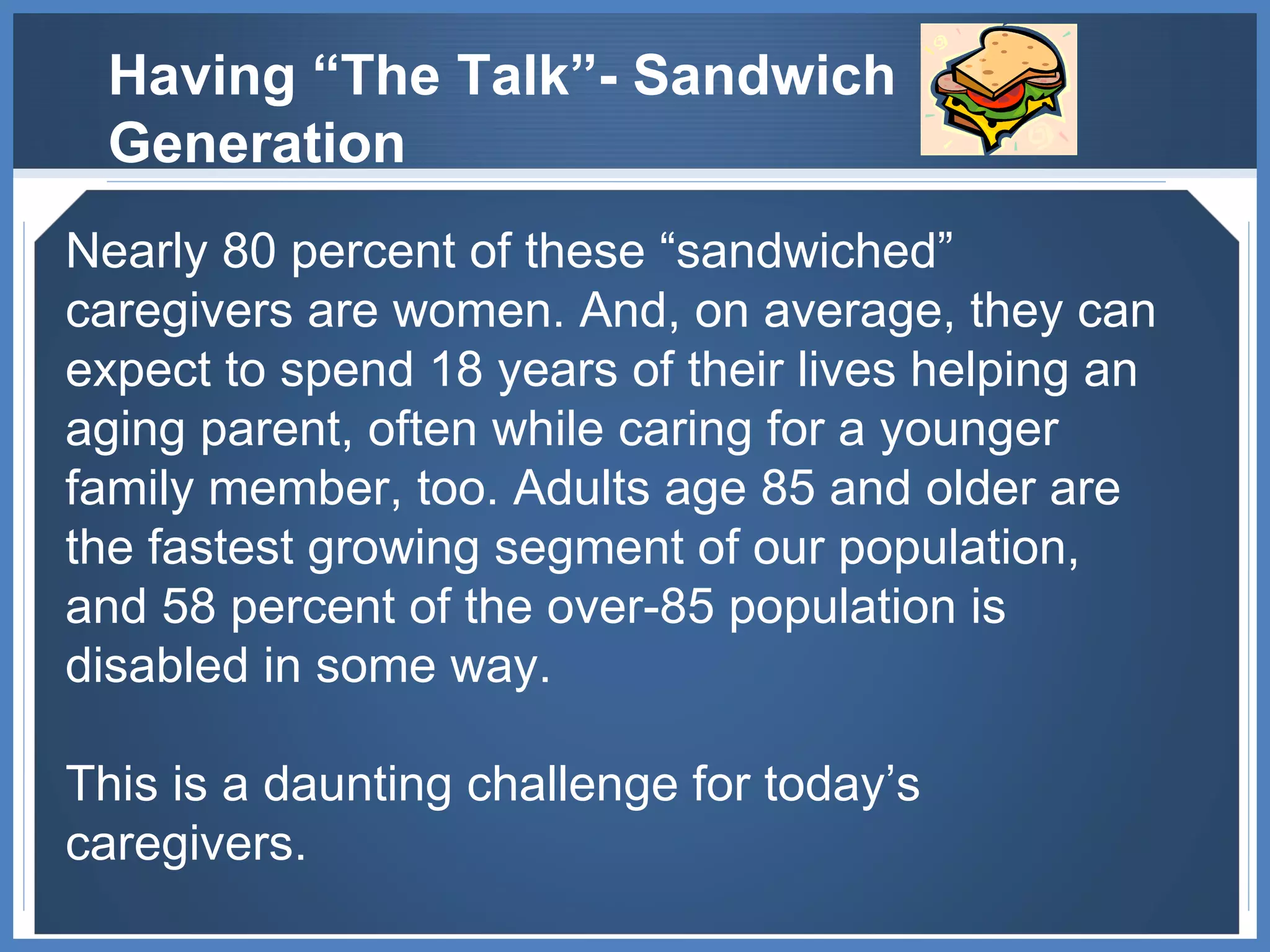 Nearly 80 percent of these “sandwiched” caregivers are women. And, on average, they can expect to spend 18 years of their lives helping an aging parent, often while caring for a younger family member, too. Adults age 85 and older are the fastest growing segment of our population, and 58 percent of the over-85 population is disabled in some way.  This is a daunting challenge for today’s caregivers.  Having “The Talk”- Sandwich Generation 