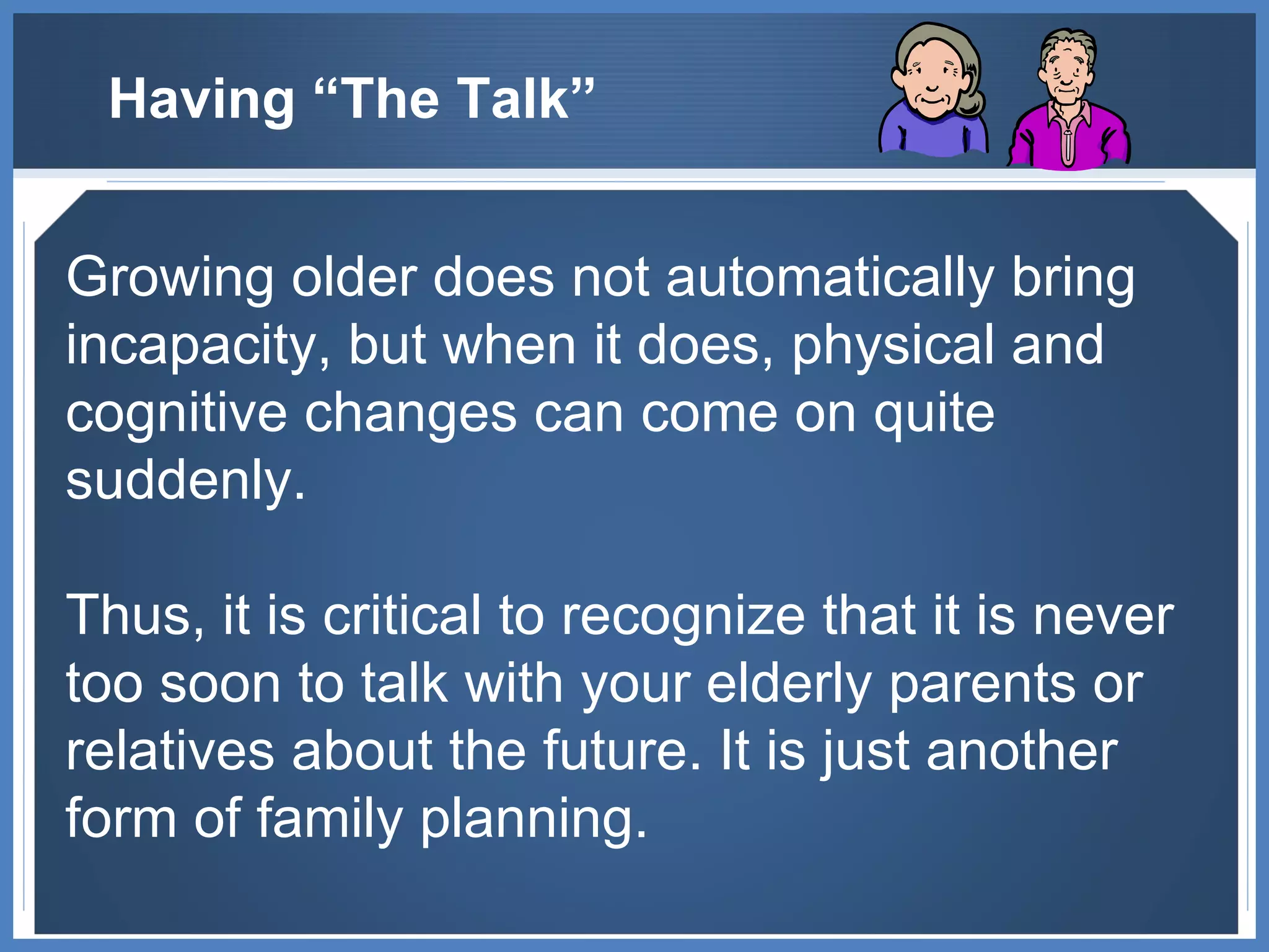 Having “The Talk” Growing older does not automatically bring incapacity, but when it does, physical and cognitive changes can come on quite suddenly.  Thus, it is critical to recognize that it is never too soon to talk with your elderly parents or relatives about the future. It is just another form of family planning. 