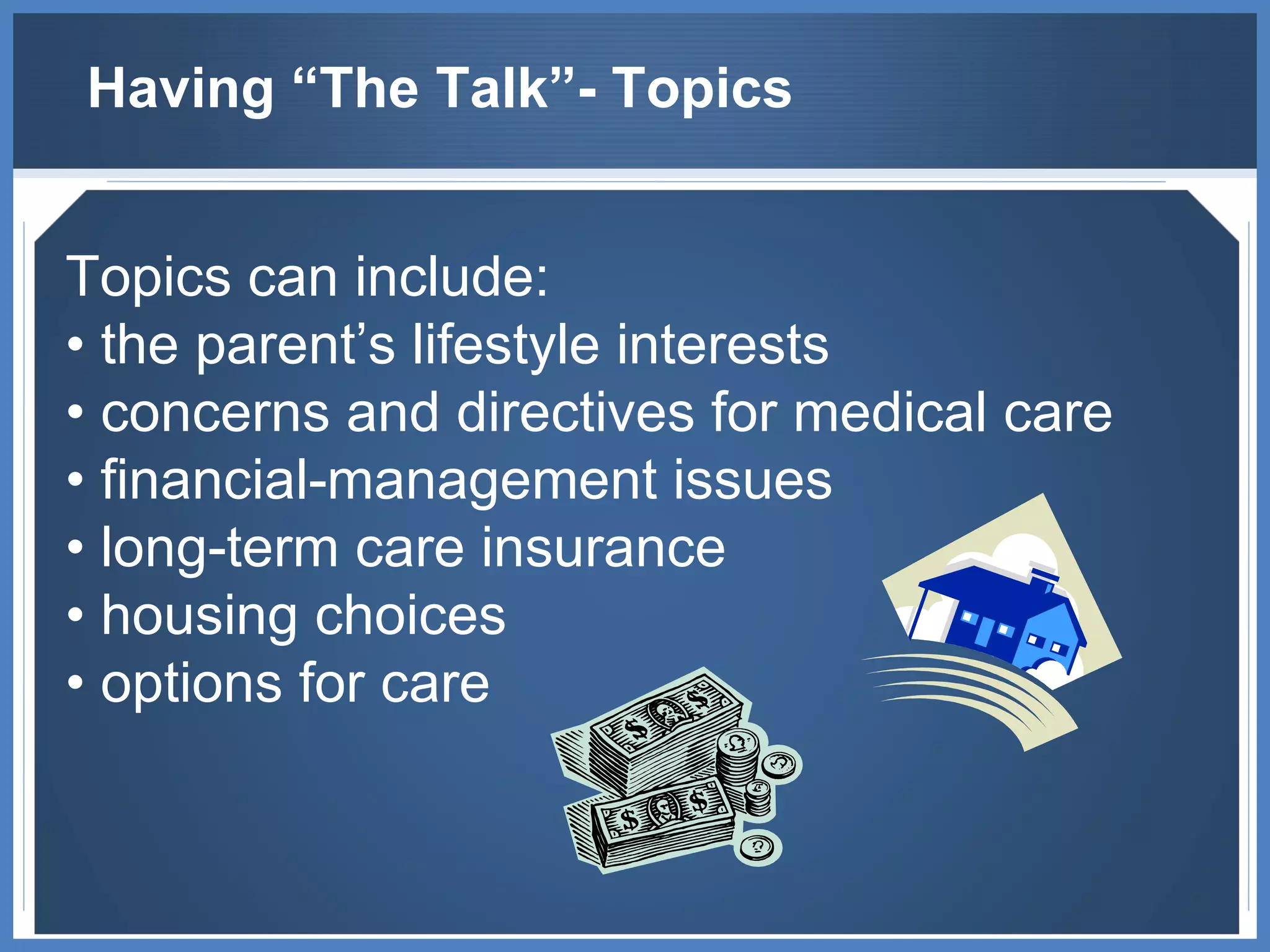 Having “The Talk”- Topics Topics can include: •  the parent’s lifestyle interests •  concerns and directives for medical care •  financial-management issues •  long-term care insurance •  housing choices •  options for care 
