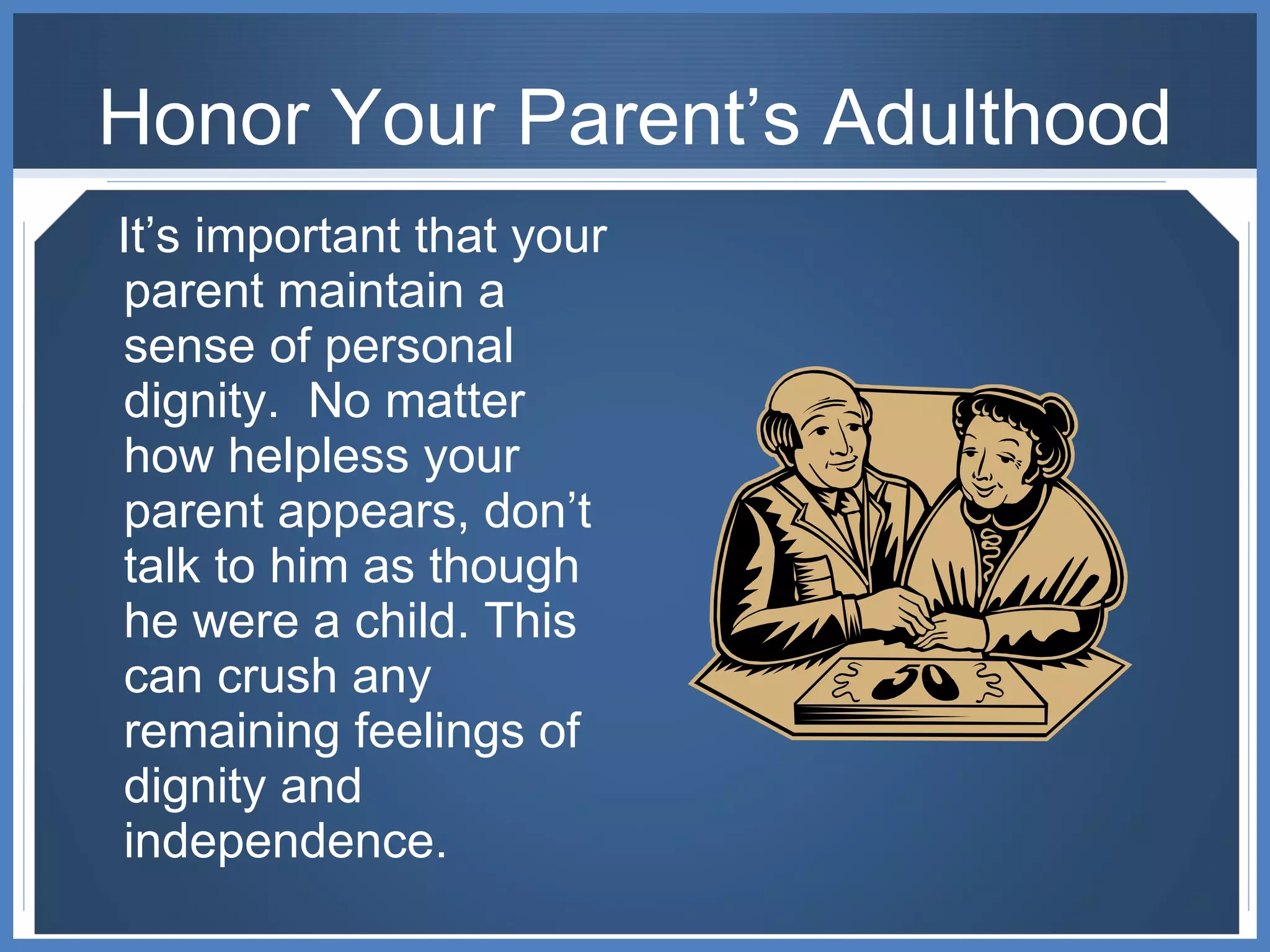 Honor Your Parent’s Adulthood It’s important that your parent maintain a sense of personal dignity.  No matter how helpless your parent appears, don’t talk to him as though he were a child. This can crush any remaining feelings of dignity and independence. 