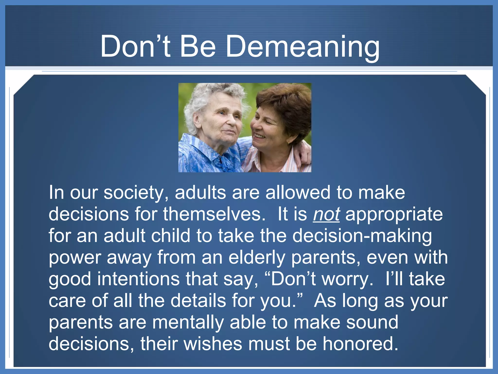 Don’t Be Demeaning In our society, adults are allowed to make decisions for themselves.  It is  not  appropriate for an adult child to take the decision-making power away from an elderly parents, even with good intentions that say, “Don’t worry.  I’ll take care of all the details for you.”  As long as your parents are mentally able to make sound decisions, their wishes must be honored. 