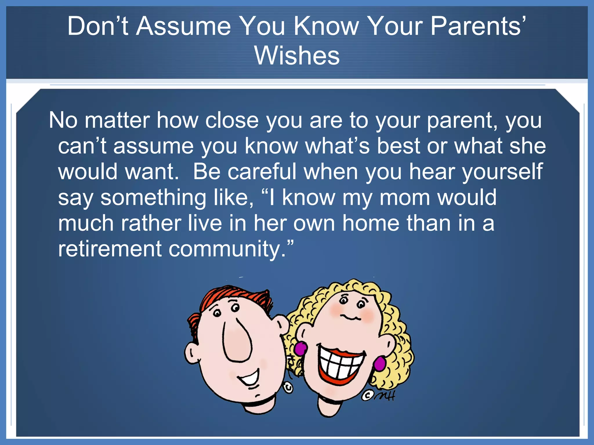 Don’t Assume You Know Your Parents’ Wishes No matter how close you are to your parent, you can’t assume you know what’s best or what she would want.  Be careful when you hear yourself say something like, “I know my mom would much rather live in her own home than in a retirement community.” 