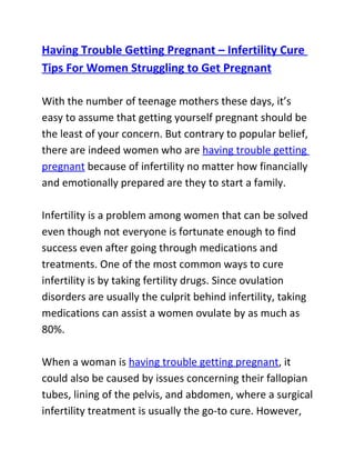Having Trouble Getting Pregnant – Infertility Cure
Tips For Women Struggling to Get Pregnant

With the number of teenage mothers these days, it’s
easy to assume that getting yourself pregnant should be
the least of your concern. But contrary to popular belief,
there are indeed women who are having trouble getting
pregnant because of infertility no matter how financially
and emotionally prepared are they to start a family.

Infertility is a problem among women that can be solved
even though not everyone is fortunate enough to find
success even after going through medications and
treatments. One of the most common ways to cure
infertility is by taking fertility drugs. Since ovulation
disorders are usually the culprit behind infertility, taking
medications can assist a women ovulate by as much as
80%.

When a woman is having trouble getting pregnant, it
could also be caused by issues concerning their fallopian
tubes, lining of the pelvis, and abdomen, where a surgical
infertility treatment is usually the go-to cure. However,
 