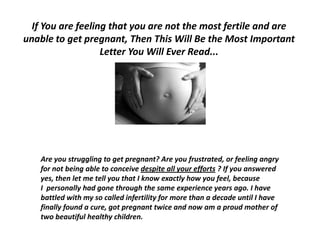  If You are feeling that you are not the most fertile and are unable to get pregnant, Then This Will Be the Most Important Letter You Will Ever Read...,[object Object],Are you struggling to get pregnant? Are you frustrated, or feeling angry for not being able to conceive despite all your efforts ? If you answered yes, then let me tell you that I know exactly how you feel, because I  personally had gone through the same experience years ago. I have battled with my so called infertility for more than a decade until I have finally found a cure, got pregnant twice and now am a proud mother of two beautiful healthy children.,[object Object]