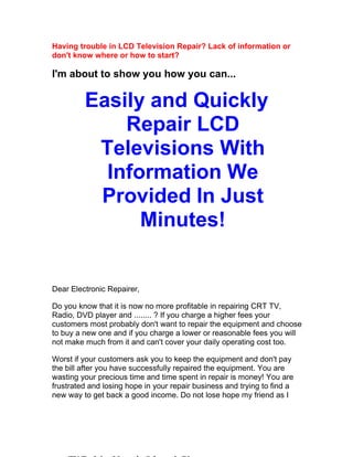 Having trouble in LCD Television Repair? Lack of information or
don't know where or how to start?

I'm about to show you how you can...

         Easily and Quickly
             Repair LCD
          Televisions With
           Information We
          Provided In Just
               Minutes!


Dear Electronic Repairer,

Do you know that it is now no more profitable in repairing CRT TV,
Radio, DVD player and ........ ? If you charge a higher fees your
customers most probably don't want to repair the equipment and choose
to buy a new one and if you charge a lower or reasonable fees you will
not make much from it and can't cover your daily operating cost too.

Worst if your customers ask you to keep the equipment and don't pay
the bill after you have successfully repaired the equipment. You are
wasting your precious time and time spent in repair is money! You are
frustrated and losing hope in your repair business and trying to find a
new way to get back a good income. Do not lose hope my friend as I
 