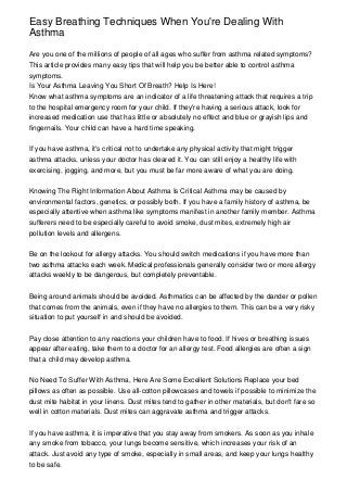 Easy Breathing Techniques When You're Dealing With
Asthma

Are you one of the millions of people of all ages who suffer from asthma related symptoms?
This article provides many easy tips that will help you be better able to control asthma
symptoms.
Is Your Asthma Leaving You Short Of Breath? Help Is Here!
Know what asthma symptoms are an indicator of a life threatening attack that requires a trip
to the hospital emergency room for your child. If they're having a serious attack, look for
increased medication use that has little or absolutely no effect and blue or grayish lips and
fingernails. Your child can have a hard time speaking.


If you have asthma, it's critical not to undertake any physical activity that might trigger
asthma attacks, unless your doctor has cleared it. You can still enjoy a healthy life with
exercising, jogging, and more, but you must be far more aware of what you are doing.


Knowing The Right Information About Asthma Is Critical Asthma may be caused by
environmental factors, genetics, or possibly both. If you have a family history of asthma, be
especially attentive when asthma like symptoms manifest in another family member. Asthma
sufferers need to be especially careful to avoid smoke, dust mites, extremely high air
pollution levels and allergens.


Be on the lookout for allergy attacks. You should switch medications if you have more than
two asthma attacks each week. Medical professionals generally consider two or more allergy
attacks weekly to be dangerous, but completely preventable.


Being around animals should be avoided. Asthmatics can be affected by the dander or pollen
that comes from the animals, even if they have no allergies to them. This can be a very risky
situation to put yourself in and should be avoided.


Pay close attention to any reactions your children have to food. If hives or breathing issues
appear after eating, take them to a doctor for an allergy test. Food allergies are often a sign
that a child may develop asthma.


No Need To Suffer With Asthma, Here Are Some Excellent Solutions Replace your bed
pillows as often as possible. Use all-cotton pillowcases and towels if possible to minimize the
dust mite habitat in your linens. Dust mites tend to gather in other materials, but don't fare so
well in cotton materials. Dust mites can aggravate asthma and trigger attacks.


If you have asthma, it is imperative that you stay away from smokers. As soon as you inhale
any smoke from tobacco, your lungs become sensitive, which increases your risk of an
attack. Just avoid any type of smoke, especially in small areas, and keep your lungs healthy
to be safe.
 