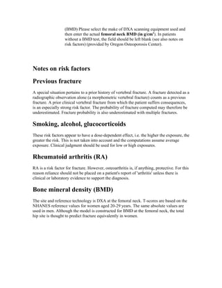 (BMD) Please select the make of DXA scanning equipment used and
then enter the actual femoral neck BMD (in g/cm2
). In patients
without a BMD test, the field should be left blank (see also notes on
risk factors) (provided by Oregon Osteoporosis Center).
Notes on risk factors
Previous fracture
A special situation pertains to a prior history of vertebral fracture. A fracture detected as a
radiographic observation alone (a morphometric vertebral fracture) counts as a previous
fracture. A prior clinical vertebral fracture from which the patient suffers consequences,
is an especially strong risk factor. The probability of fracture computed may therefore be
underestimated. Fracture probability is also underestimated with multiple fractures.
Smoking, alcohol, glucocorticoids
These risk factors appear to have a dose-dependent effect, i.e. the higher the exposure, the
greater the risk. This is not taken into account and the computations assume average
exposure. Clinical judgment should be used for low or high exposures.
Rheumatoid arthritis (RA)
RA is a risk factor for fracture. However, osteoarthritis is, if anything, protective. For this
reason reliance should not be placed on a patient's report of 'arthritis' unless there is
clinical or laboratory evidence to support the diagnosis.
Bone mineral density (BMD)
The site and reference technology is DXA at the femoral neck. T-scores are based on the
NHANES reference values for women aged 20-29 years. The same absolute values are
used in men. Although the model is constructed for BMD at the femoral neck, the total
hip site is thought to predict fracture equivalently in women.
 