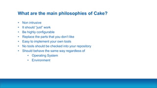What are the main philosophies of Cake?
• Non intrusive
• It should “just” work
• Be highly configurable
• Replace the parts that you don’t like
• Easy to implement your own tools
• No tools should be checked into your repository
• Should behave the same way regardless of
• Operating System
• Environment
 