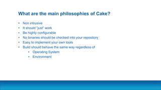 What are the main philosophies of Cake?
• Non intrusive
• It should “just” work
• Be highly configurable
• No binaries should be checked into your repository
• Easy to implement your own tools
• Build should behave the same way regardless of
• Operating System
• Environment
 
