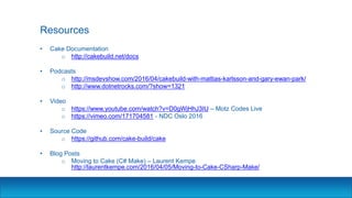 Resources
• Cake Documentation
o http://cakebuild.net/docs
• Podcasts
o http://msdevshow.com/2016/04/cakebuild-with-mattias-karlsson-and-gary-ewan-park/
o http://www.dotnetrocks.com/?show=1321
• Video
o https://www.youtube.com/watch?v=D0gWjHhJ3IU – Motz Codes Live
o https://vimeo.com/171704581 - NDC Oslo 2016
• Source Code
o https://github.com/cake-build/cake
• Blog Posts
o Moving to Cake (C# Make) – Laurent Kempe
http://laurentkempe.com/2016/04/05/Moving-to-Cake-CSharp-Make/
 