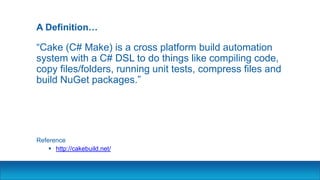 A Definition…
“Cake (C# Make) is a cross platform build automation
system with a C# DSL to do things like compiling code,
copy files/folders, running unit tests, compress files and
build NuGet packages.”
Reference
 http://cakebuild.net/
 
