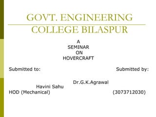 GOVT. ENGINEERING
COLLEGE BILASPUR
A
SEMINAR
ON
HOVERCRAFT
Submitted to: Submitted by:
Dr.G.K.Agrawal
Havini Sahu
HOD (Mechanical) (3073712030)
 