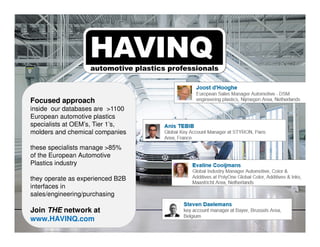 Focused approach
inside our databases are >1100
European automotive plastics
specialists at OEM’s, Tier 1’s,
molders and chemical companies
these specialists manage >85%
of the European Automotive
Plastics industry
they operate as experienced B2B
interfaces in
sales/engineering/purchasing
Join THE network at
www.HAVINQ.com
 