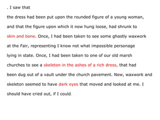 . I saw that
the dress had been put upon the rounded figure of a young woman,
and that the figure upon which it now hung loose, had shrunk to
skin and bone. Once, I had been taken to see some ghastly waxwork
at the Fair, representing I know not what impossible personage
lying in state. Once, I had been taken to one of our old marsh
churches to see a skeleton in the ashes of a rich dress, that had
been dug out of a vault under the church pavement. Now, waxwork and
skeleton seemed to have dark eyes that moved and looked at me. I
should have cried out, if I could.
 