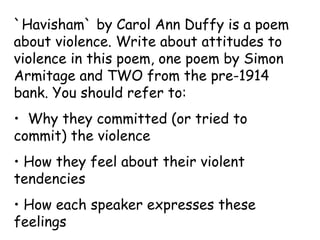 `Havisham` by Carol Ann Duffy is a poem
about violence. Write about attitudes to
violence in this poem, one poem by Simon
Armitage and TWO from the pre-1914
bank. You should refer to:
• Why they committed (or tried to
commit) the violence
• How they feel about their violent
tendencies
• How each speaker expresses these
feelings
 