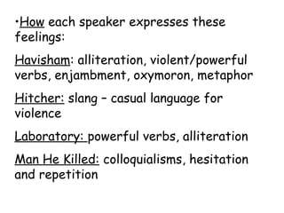 •How each speaker expresses these
feelings:
Havisham: alliteration, violent/powerful
verbs, enjambment, oxymoron, metaphor
Hitcher: slang – casual language for
violence
Laboratory: powerful verbs, alliteration
Man He Killed: colloquialisms, hesitation
and repetition
 