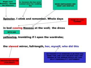 Spinster. I stink and remember. Whole days
in bed cawing Nooooo at the wall; the dress
yellowing, trembling if I open the wardrobe;
the slewed mirror, full-length, her, myself, who did this
Single word
Sentence – denotes
Her bitterness
i.e. because she has never
washed since her wedding
day
Image of a crow
“CAWING”
WORD EMPHASISES HER
GRIEF AND DESPAIR
WITH AGE
BROKEN/DESTROYED
(VIOLENCE?)
AS THOUGH IT IS SOMEONE ELSE WHO HAS
DONE THIS. SHE CANT BELIEVE THAT THE
WOMAN IN THE MIRROR WOULD DO THIS.
SPLIT PERSONALITY? DISTURBED?
 