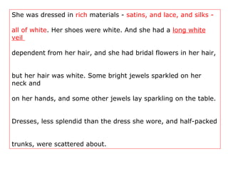 She was dressed in rich materials - satins, and lace, and silks -
all of white. Her shoes were white. And she had a long white
veil
dependent from her hair, and she had bridal flowers in her hair,
but her hair was white. Some bright jewels sparkled on her
neck and
on her hands, and some other jewels lay sparkling on the table.
Dresses, less splendid than the dress she wore, and half-packed
trunks, were scattered about.
 