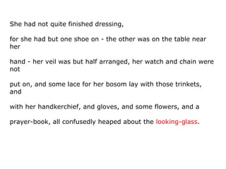 She had not quite finished dressing,
for she had but one shoe on - the other was on the table near
her
hand - her veil was but half arranged, her watch and chain were
not
put on, and some lace for her bosom lay with those trinkets,
and
with her handkerchief, and gloves, and some flowers, and a
prayer-book, all confusedly heaped about the looking-glass.
 