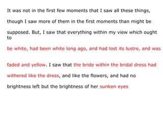 It was not in the first few moments that I saw all these things,
though I saw more of them in the first moments than might be
supposed. But, I saw that everything within my view which ought
to
be white, had been white long ago, and had lost its lustre, and was
faded and yellow. I saw that the bride within the bridal dress had
withered like the dress, and like the flowers, and had no
brightness left but the brightness of her sunken eyes
 