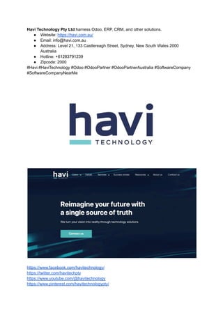 Havi Technology Pty Ltd harness Odoo, ERP, CRM, and other solutions.
● Website: https://havi.com.au/
● Email: info@havi.com.au
● Address: Level 21, 133 Castlereagh Street, Sydney, New South Wales 2000
Australia
● Hotline: +61283791239
● Zipcode: 2000
#Havi #HaviTechnology #Odoo #OdooPartner #OdooPartnerAustralia #SoftwareCompany
#SoftwareCompanyNearMe
https://www.facebook.com/havitechnology/
https://twitter.com/havitechpty
https://www.youtube.com/@havitechnology
https://www.pinterest.com/havitechnologypty/
 