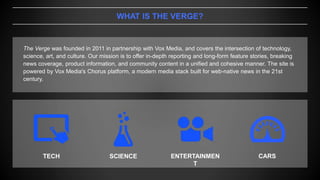 WHAT IS THE VERGE?
The Verge was founded in 2011 in partnership with Vox Media, and covers the intersection of technology,
science, art, and culture. Our mission is to offer in-depth reporting and long-form feature stories, breaking
news coverage, product information, and community content in a unified and cohesive manner. The site is
powered by Vox Media's Chorus platform, a modern media stack built for web-native news in the 21st
century.
TECH SCIENCE ENTERTAINMEN
T
CARS
 