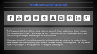 WHERE OUR AUDIENCE IS NOW
The Verge posts daily to ten different social platforms, each with its own audience and its own interests.
This involves careful curation of what stories are right for what channels, and often involves writing new
copy, sourcing new images, and making on-the-fly social videos.
What makes it worth it? In terms of demographics and usage habits, we know that the overlap of active
users between platforms is relatively small. And with Facebook skewing increasingly older,* the only way to
reach younger readers is through platforms like Snapchat and Instagram.
 