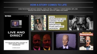 HOW A STORY COMES TO LIFE
EVEN FOR STORIES WITHOUT ORIGINAL VIDEO, WE WILL CAREFULLY CURATE IMAGES, GIFS, AND
QUOTES FOR SOCIAL PROMOTION, SUCH AS TUMBLR GALLERIES.
 